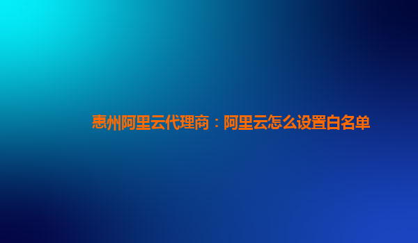 惠州阿里云代理商：阿里云怎么設置白名單