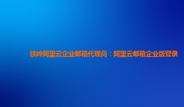 鐵嶺阿里云企業郵箱代理商：阿里云郵箱企業版登錄