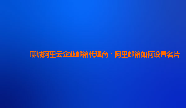 聊城阿里云企業郵箱代理商：阿里郵箱如何設置名片
