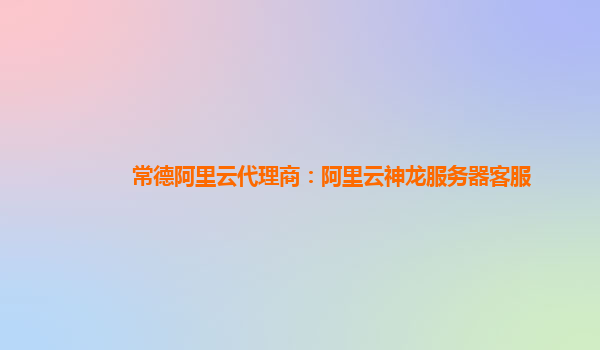 常德阿里云代理商：阿里云神龍服務器客服