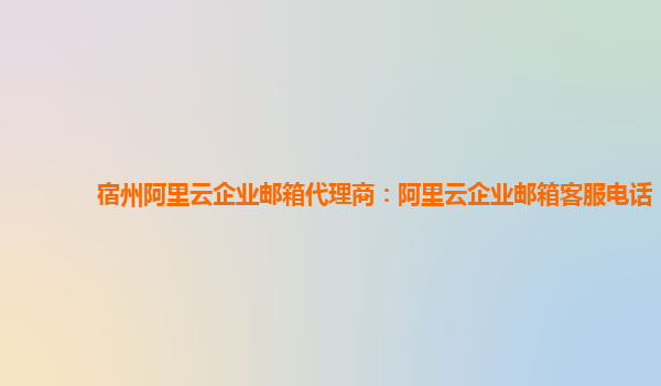 宿州阿里云企業(yè)郵箱代理商：阿里云企業(yè)郵箱客服電話