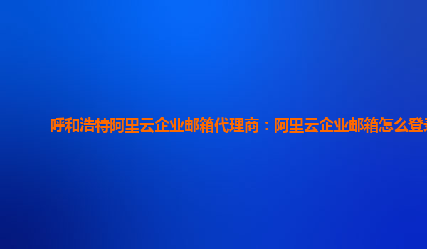 呼和浩特阿里云企業(yè)郵箱代理商：阿里云企業(yè)郵箱怎么登錄