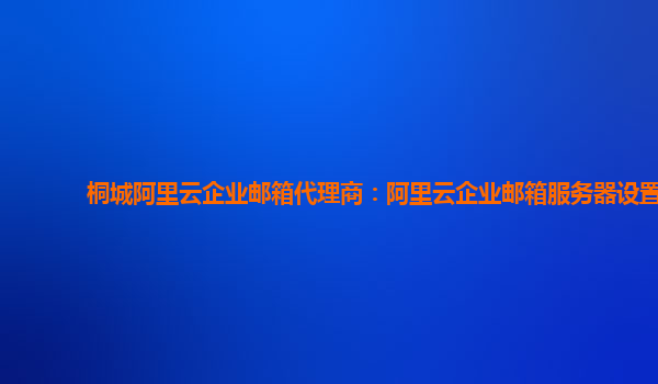 桐城阿里云企業(yè)郵箱代理商：阿里云企業(yè)郵箱服務器設置
