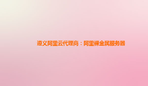 遵義阿里云代理商：阿里裸金屬服務器