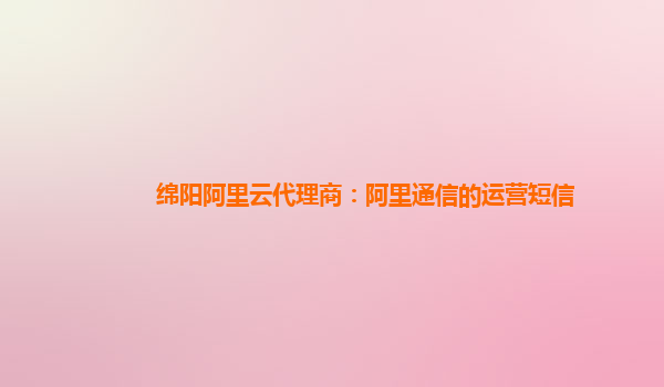 綿陽阿里云代理商：阿里通信的運營短信