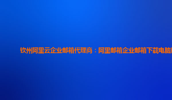 欽州阿里云企業郵箱代理商：阿里郵箱企業郵箱下載電腦版