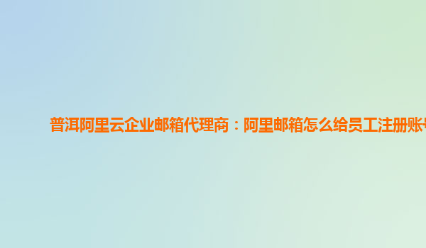 普洱阿里云企業郵箱代理商:阿里郵箱怎么給員工注冊賬號