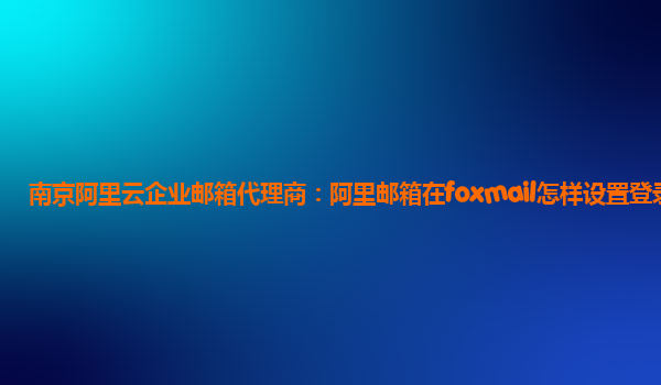 南京阿里云企業郵箱代理商：阿里郵箱在foxmail怎樣設置登錄