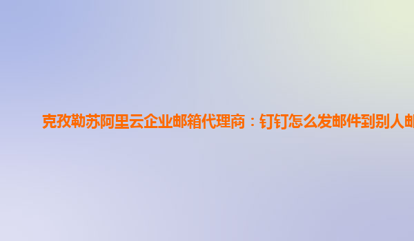 克孜勒蘇阿里云企業郵箱代理商：釘釘怎么發郵件到別人郵箱