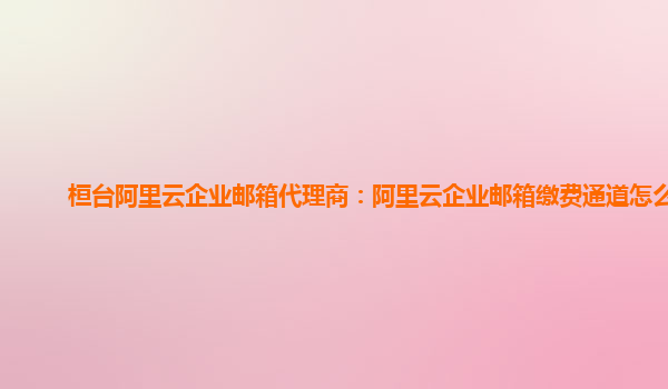 桓臺阿里云企業郵箱代理商：阿里云企業郵箱繳費通道怎么開