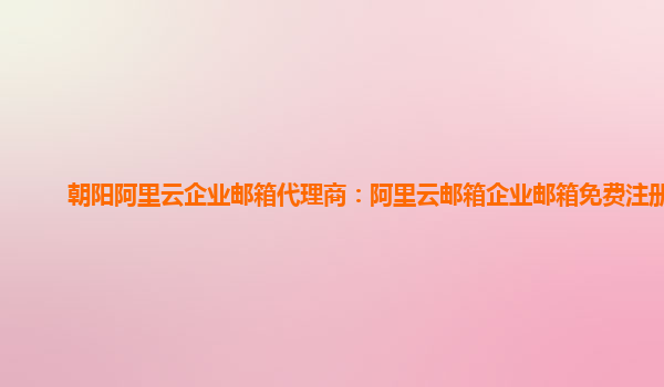 朝陽阿里云企業(yè)郵箱代理商：阿里云郵箱企業(yè)郵箱免費注冊嗎