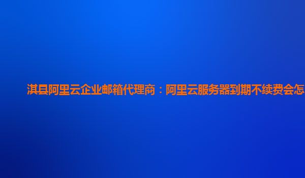 淇縣阿里云企業郵箱代理商：阿里云服務器到期不續費會怎么樣