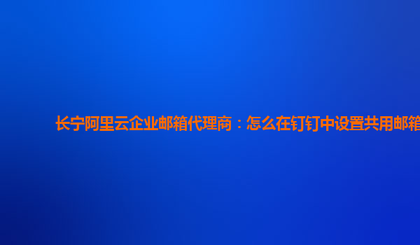 長寧阿里云企業郵箱代理商：怎么在釘釘中設置共用郵箱