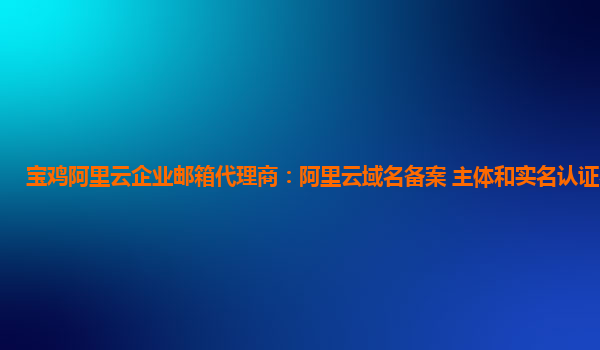 寶雞阿里云企業郵箱代理商：阿里云域名備案 主體和實名認證不一致
