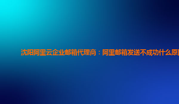 沈陽阿里云企業郵箱代理商：阿里郵箱發送不成功什么原因
