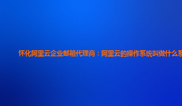 懷化阿里云企業郵箱代理商：阿里云的操作系統叫做什么系統