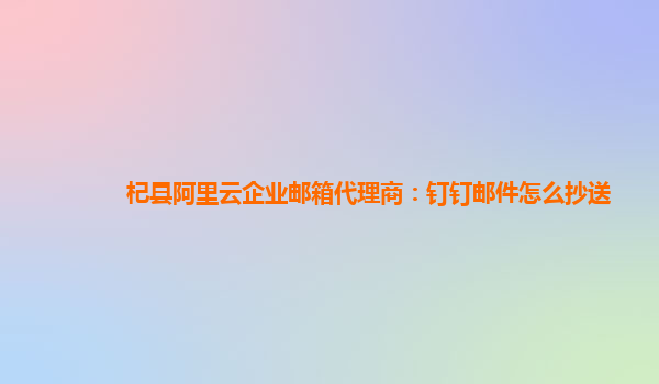 杞縣阿里云企業郵箱代理商：釘釘郵件怎么抄送