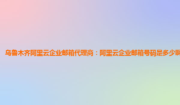 烏魯木齊阿里云企業郵箱代理商：阿里云企業郵箱號碼是多少啊怎么填啊