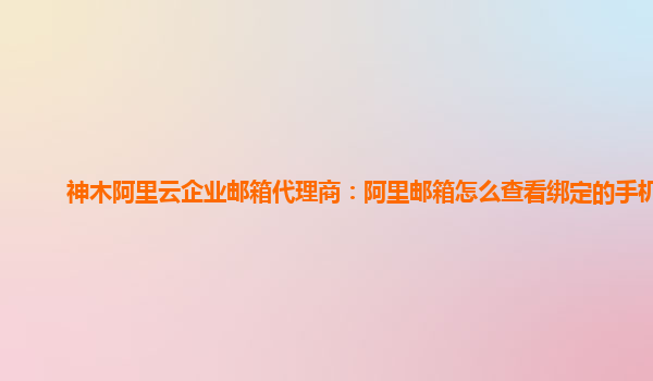 神木阿里云企業郵箱代理商：阿里郵箱怎么查看綁定的手機號