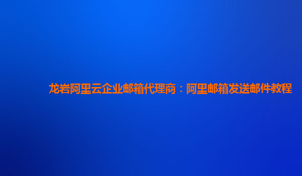 龍巖阿里云企業郵箱代理商：阿里郵箱發送郵件教程