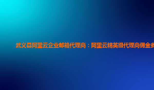 武義縣阿里云企業郵箱代理商：阿里云精英級代理商傭金多少