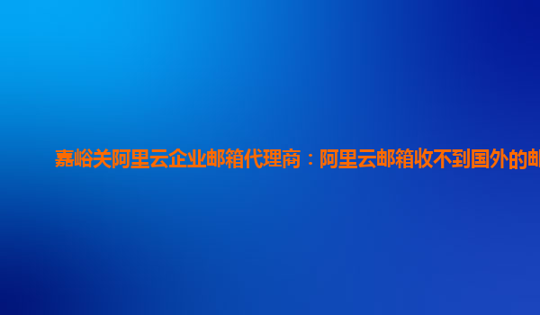 嘉峪關阿里云企業郵箱代理商:阿里云郵箱收不到國外的郵件