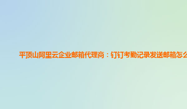 平頂山阿里云企業郵箱代理商：釘釘考勤記錄發送郵箱怎么發