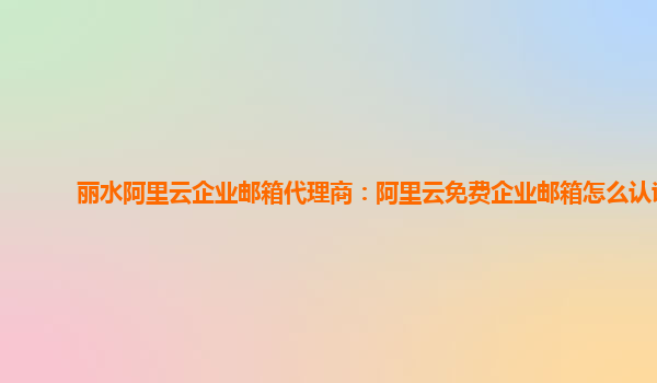 麗水阿里云企業(yè)郵箱代理商：阿里云免費企業(yè)郵箱怎么認證