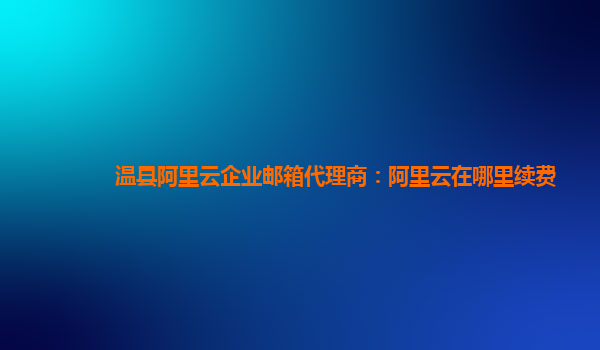 溫縣阿里云企業郵箱代理商：阿里云在哪里續費