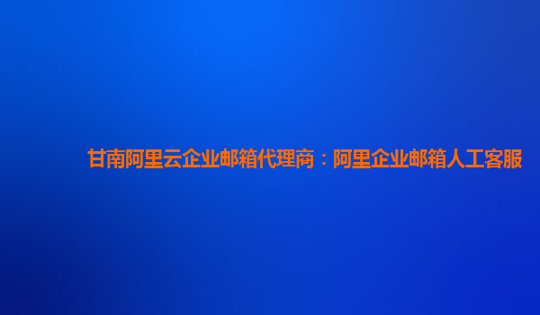 甘南阿里云企業郵箱代理商：阿里企業郵箱人工客服