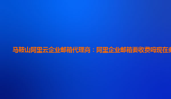 馬鞍山阿里云企業郵箱代理商：阿里企業郵箱要收費嗎現在多少錢