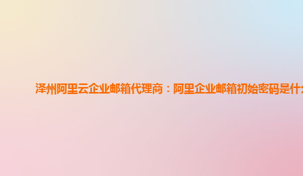 澤州阿里云企業(yè)郵箱代理商：阿里企業(yè)郵箱初始密碼是什么