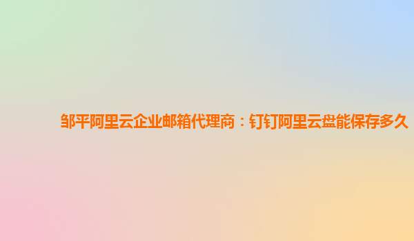 鄒平阿里云企業(yè)郵箱代理商：釘釘阿里云盤能保存多久
