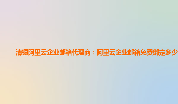 清鎮(zhèn)阿里云企業(yè)郵箱代理商：阿里云企業(yè)郵箱免費(fèi)綁定多少域名