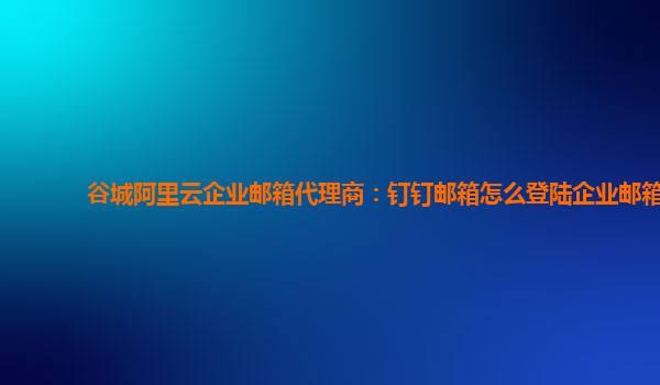 谷城阿里云企業郵箱代理商：釘釘郵箱怎么登陸企業郵箱