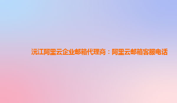 沅江阿里云企業郵箱代理商：阿里云郵箱客服電話