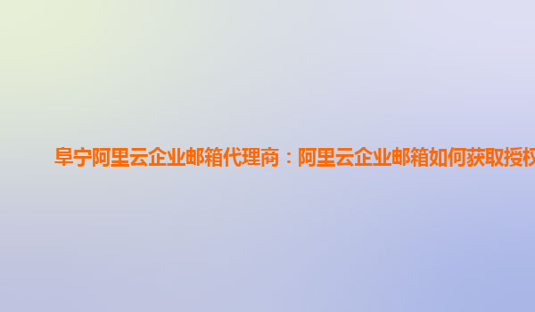 阜寧阿里云企業郵箱代理商:阿里云企業郵箱如何獲取授權碼
