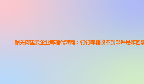 韶關阿里云企業郵箱代理商：釘釘郵箱收不到郵件是咋回事呢