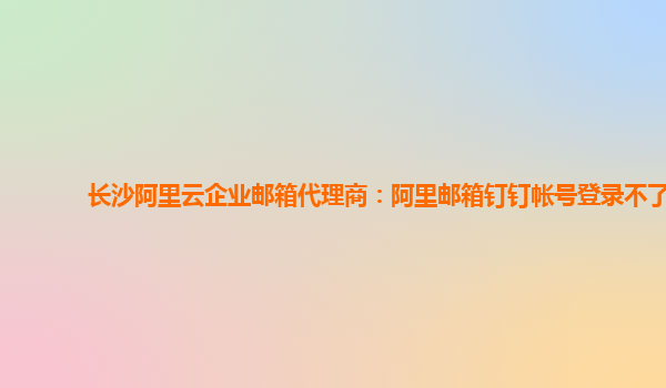 長沙阿里云企業(yè)郵箱代理商：阿里郵箱釘釘帳號登錄不了