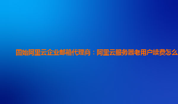 固始阿里云企業(yè)郵箱代理商：阿里云服務(wù)器老用戶續(xù)費怎么取消