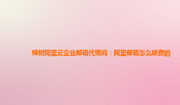 樟樹阿里云企業郵箱代理商：阿里郵箱怎么續費的
