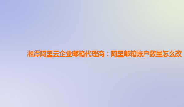 湘潭阿里云企業郵箱代理商：阿里郵箱賬戶數量怎么改