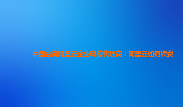 中國臺灣阿里云企業郵箱代理商：阿里云如何續費