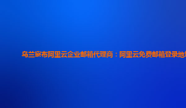 烏蘭察布阿里云企業郵箱代理商：阿里云免費郵箱登錄地址