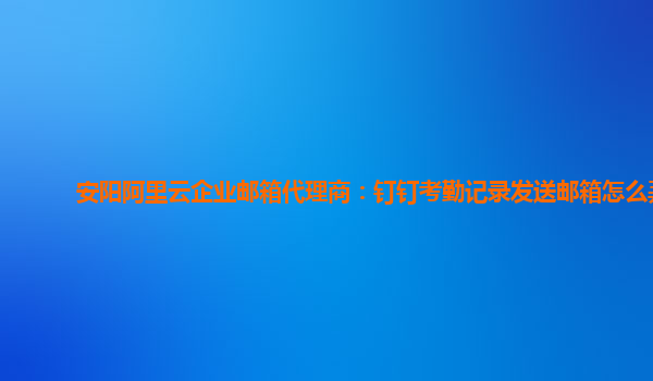 安陽阿里云企業郵箱代理商：釘釘考勤記錄發送郵箱怎么弄