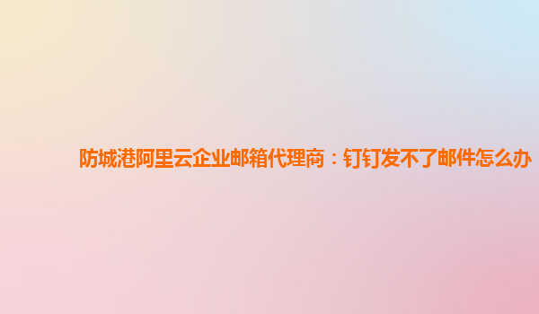 防城港阿里云企業郵箱代理商：釘釘發不了郵件怎么辦