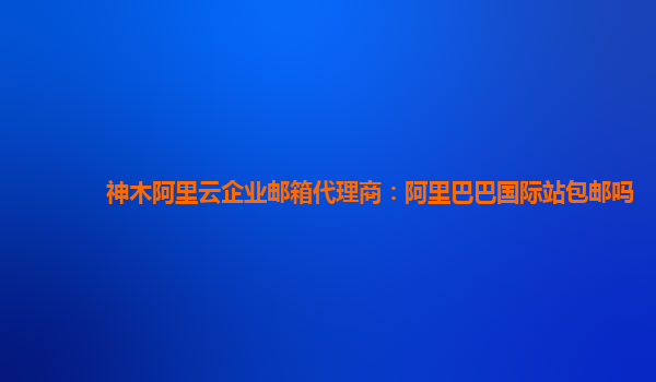 神木阿里云企業郵箱代理商：阿里巴巴國際站包郵嗎