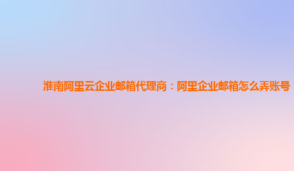 淮南阿里云企業(yè)郵箱代理商：阿里企業(yè)郵箱怎么弄賬號