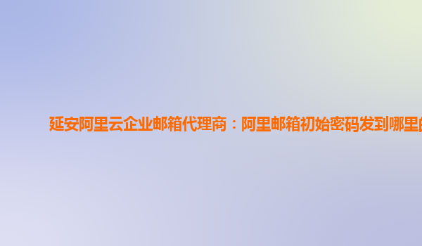 延安阿里云企業(yè)郵箱代理商：阿里郵箱初始密碼發(fā)到哪里的