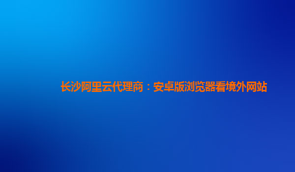 長(zhǎng)沙阿里云代理商：安卓版瀏覽器看境外網(wǎng)站